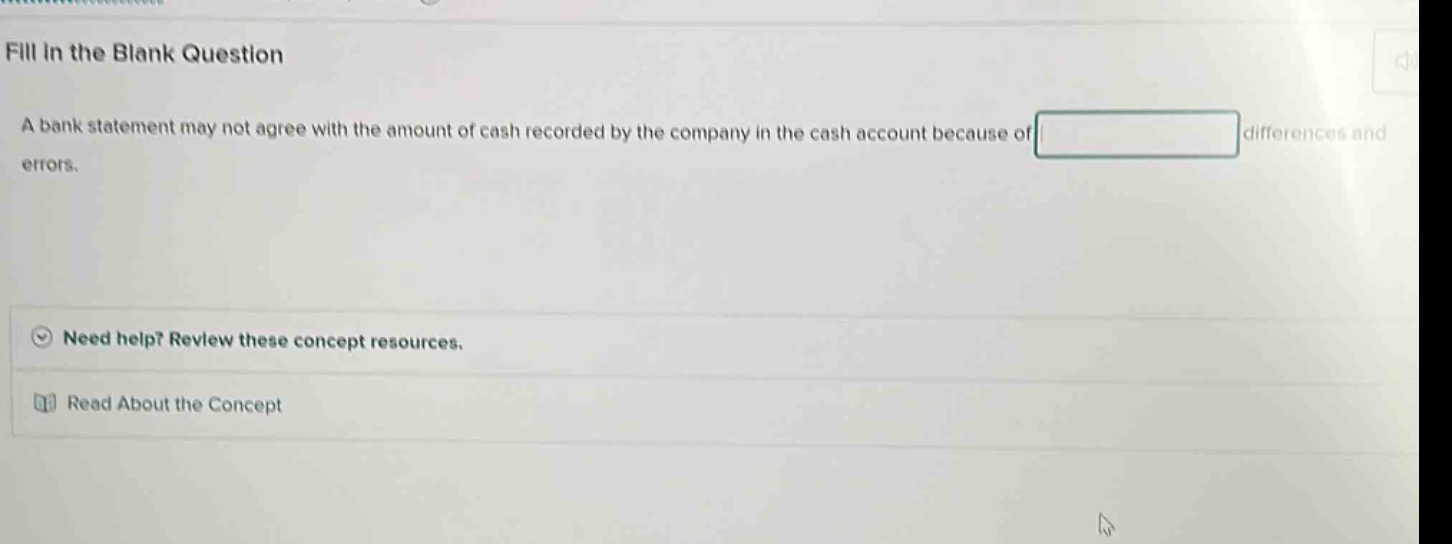 fill in the blank question\na bank statement may not agree with the amount of cash recorded by the company in the cash account because of blank differences and errors.\nneed help? review these concept resources.\nread about the concept