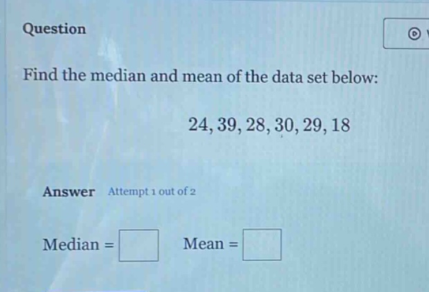question\nfind the median and mean of the data set below:\n24, 39, 28, 30, 29, 18\nanswer attempt 1 out of 2\nmedian = \nmean =