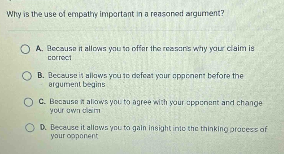 why is the use of empathy important in a reasoned argument?\n\na. because it allows you to offer the reasons why your claim is correct\n\nb. because it allows you to defeat your opponent before the argument begins\n\nc. because it allows you to agree with your opponent and change your own claim\n\nd. because it allows you to gain insight into the thinking process of your opponent