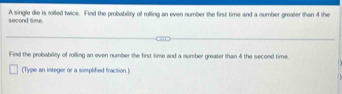 a single die is rolled twice. find the probability of rolling an even number the first time and a number greater than 4 the second time.\nfind the probability of rolling an even number the first time and a number greater than 4 the second time.\n(type an integer or a simplified fraction.)