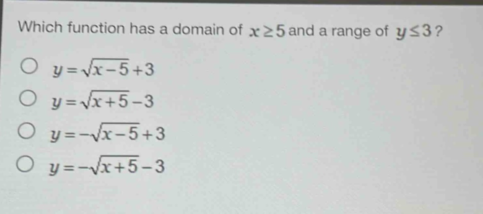 which function has a domain of $xgeq5$ and a range of $yleq3$?\n$y = sqrt{x - 5}+3$\n$y=sqrt{x + 5}-3$\n$y=-sqrt{x - 5}+3$\n$y=-sqrt{x + 5}-3$