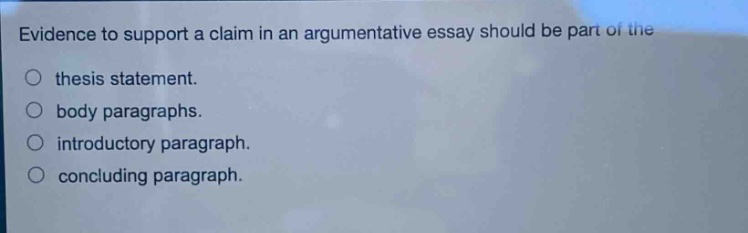 evidence to support a claim in an argumentative essay should be part of the\nthesis statement.\nbody paragraphs.\nintroductory paragraph.\nconcluding paragraph.