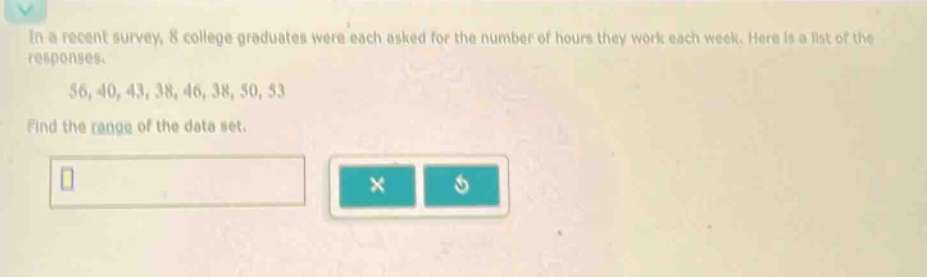 in a recent survey, 8 college graduates were each asked for the number of hours they work each week. here is a list of the responses.\n56, 40, 43, 38, 46, 38, 50, 53\nfind the range of the data set.