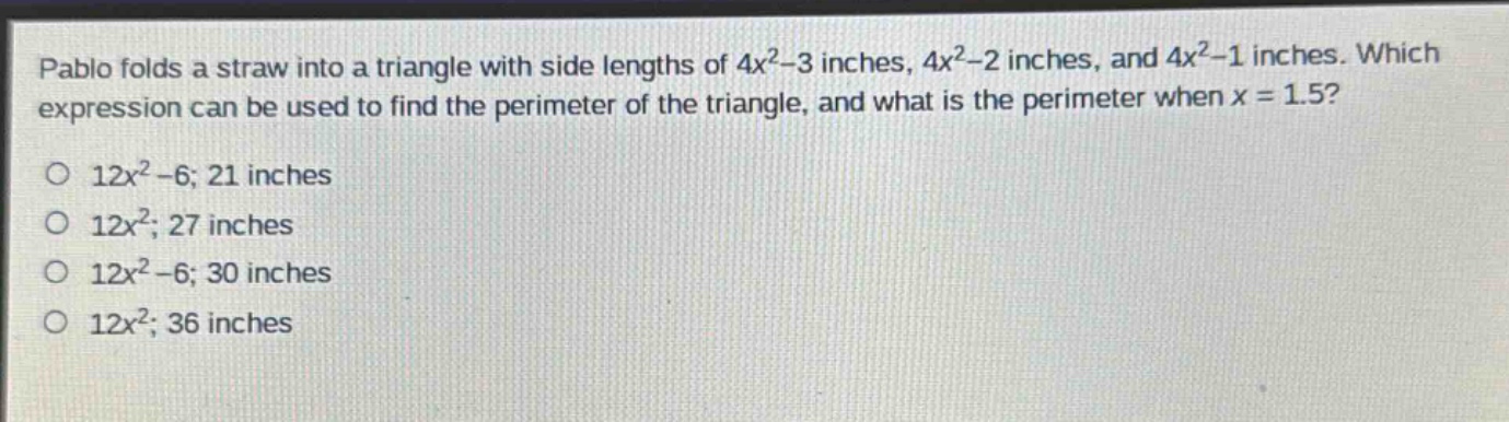 pablo folds a straw into a triangle with side lengths of $4x^{2}-3$ inches, $4x^{2}-2$ inches, and $4x^{2}-1$ inches. which expression can be used to find the perimeter of the triangle, and what is the perimeter when $x = 1.5$?\no $12x^{2}-6$; 21 inches\no $12x^{2}$; 27 inches\no $12x^{2}-6$; 30 inches\no $12x^{2}$; 36 inches