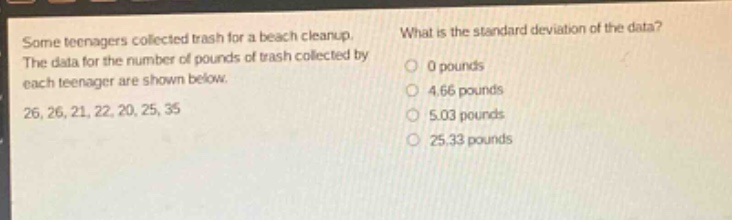 some teenagers collected trash for a beach cleanup. the data for the number of pounds of trash collected by each teenager are shown below. 26, 26, 21, 22, 20, 25, 35. what is the standard deviation of the data? 0 pounds 4.66 pounds 5.03 pounds 25.33 pounds