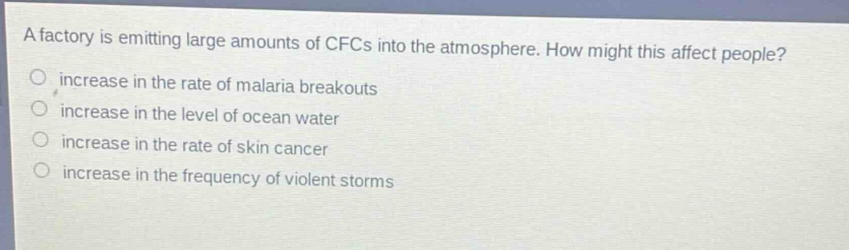 a factory is emitting large amounts of cfcs into the atmosphere. how might this affect people?\nincrease in the rate of malaria breakouts\nincrease in the level of ocean water\nincrease in the rate of skin cancer\nincrease in the frequency of violent storms
