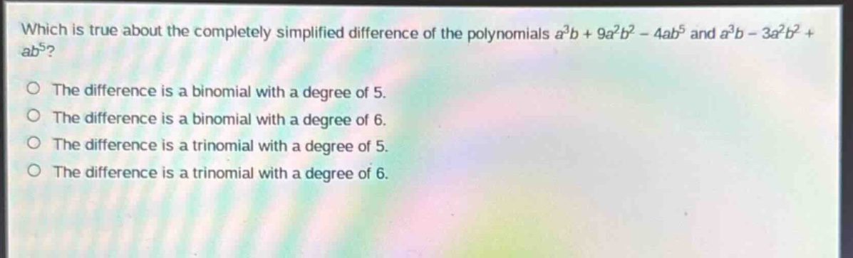 which is true about the completely simplified difference of the polynomials $a^{3}b + 9a^{2}b^{2}-4ab^{5}$ and $a^{3}b - 3a^{2}b^{2}+ab^{5}$?\nthe difference is a binomial with a degree of 5.\nthe difference is a binomial with a degree of 6.\nthe difference is a trinomial with a degree of 5.\nthe difference is a trinomial with a degree of 6.