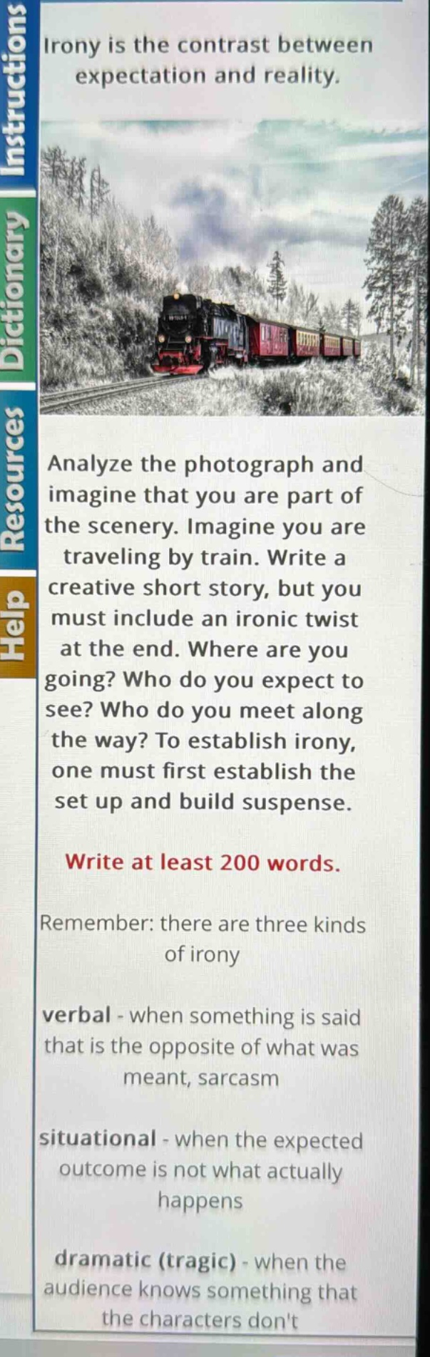 irony is the contrast between expectation and reality. analyze the photograph and imagine that you are part of the scenery. imagine you are traveling by train. write a creative short story, but you must include an ironic twist at the end. where are you going? who do you expect to see? who do you meet along the way? to establish irony, one must first establish the set up and build suspense. write at least 200 words. remember: there are three kinds of irony verbal - when something is said that is the opposite of what was meant, sarcasm situational - when the expected outcome is not what actually happens dramatic (tragic) - when the audience knows something that the characters dont
