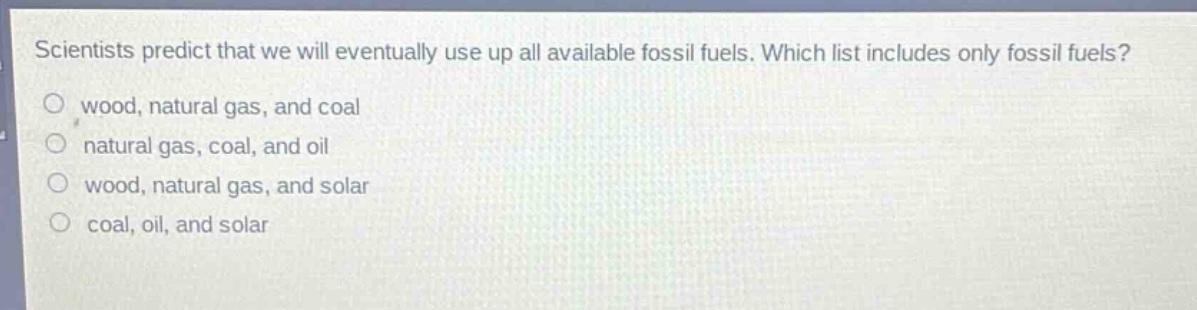 scientists predict that we will eventually use up all available fossil fuels. which list includes only fossil fuels?\no wood, natural gas, and coal\no natural gas, coal, and oil\no wood, natural gas, and solar\no coal, oil, and solar