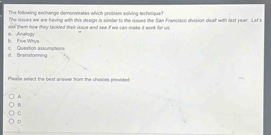 the following exchange demonstrates which problem solving technique? the issues we are having with this design is similar to the issues the san francisco division dealt with last year. lets ask them how they tackled their issue and see if we can make it work for us. a. analogy b. five whys c. question assumptions d. brainstorming please select the best answer from the choices provided