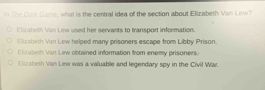 in the dark game, what is the central idea of the section about elizabeth van lew?\nelizabeth van lew used her servants to transport information.\nelizabeth van lew helped many prisoners escape from libby prison.\nelizabeth van lew obtained information from enemy prisoners.\nelizabeth van lew was a valuable and legendary spy in the civil war.