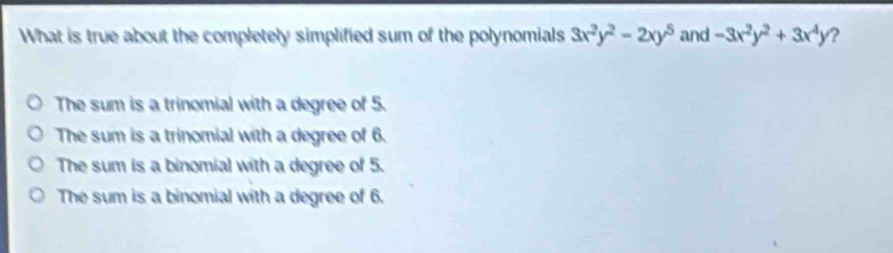 what is true about the completely simplified sum of the polynomials $3x^{2}y^{2}-2xy^{5}$ and $-3x^{2}y^{2}+3x^{4}y$?\nthe sum is a trinomial with a degree of 5.\nthe sum is a trinomial with a degree of 6.\nthe sum is a binomial with a degree of 5.\nthe sum is a binomial with a degree of 6.