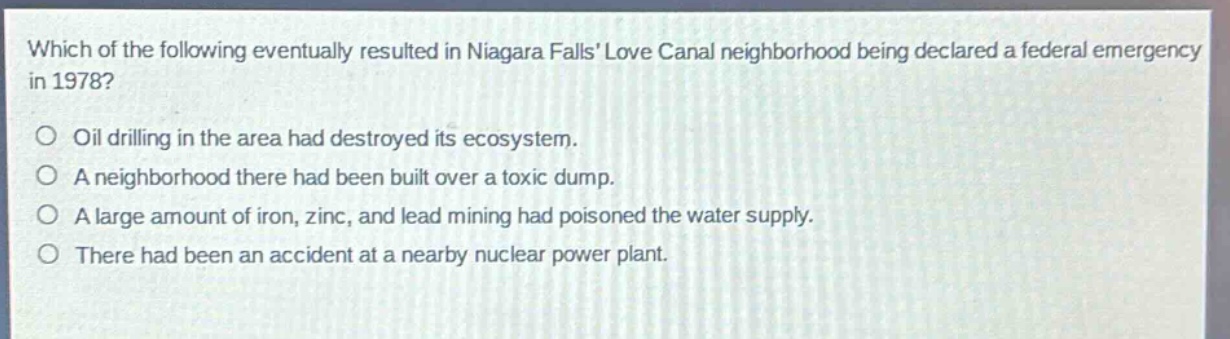 which of the following eventually resulted in niagara falls love canal neighborhood being declared a federal emergency in 1978?\noil drilling in the area had destroyed its ecosystem.\na neighborhood there had been built over a toxic dump.\na large amount of iron, zinc, and lead mining had poisoned the water supply.\nthere had been an accident at a nearby nuclear power plant.