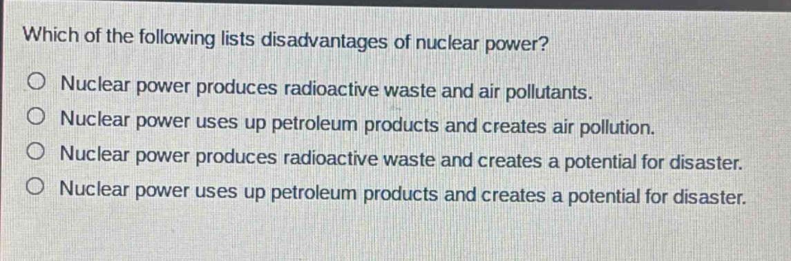 which of the following lists disadvantages of nuclear power?\no nuclear power produces radioactive waste and air pollutants.\no nuclear power uses up petroleum products and creates air pollution.\no nuclear power produces radioactive waste and creates a potential for disaster.\no nuclear power uses up petroleum products and creates a potential for disaster.