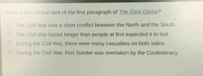 what is the central idea of the first paragraph of the dark game?\nthe civil war was a short conflict between the north and the south.\nthe civil war lasted longer than people at first expected it to last.\nduring the civil war, there were many casualties on both sides.\nduring the civil war, fort sumter was overtaken by the confederacy.