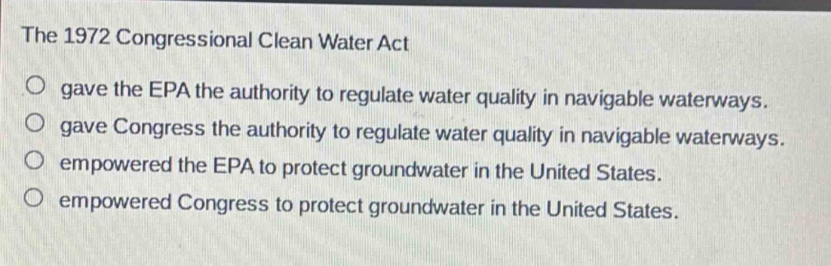 the 1972 congressional clean water act\ngave the epa the authority to regulate water quality in navigable waterways.\ngave congress the authority to regulate water quality in navigable waterways.\nempowered the epa to protect groundwater in the united states.\nempowered congress to protect groundwater in the united states.