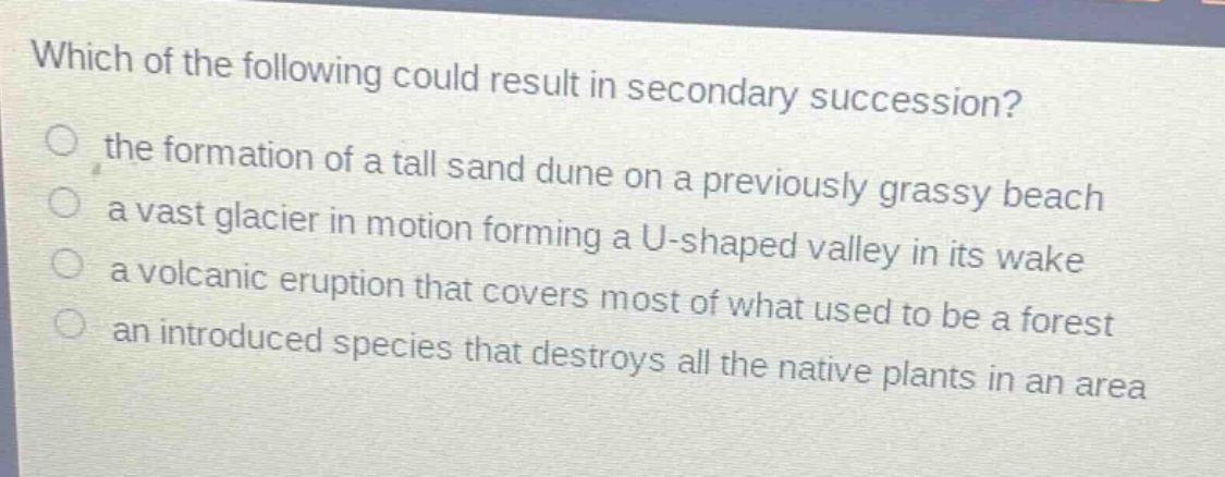 which of the following could result in secondary succession?\n the formation of a tall sand dune on a previously grassy beach\n a vast glacier in motion forming a u - shaped valley in its wake\n a volcanic eruption that covers most of what used to be a forest\n an introduced species that destroys all the native plants in an area