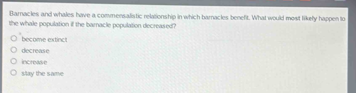 barnacles and whales have a commensalistic relationship in which barnacles benefit. what would most likely happen to the whale population if the barnacle population decreased?\nbecome extinct\ndecrease\nincrease\nstay the same