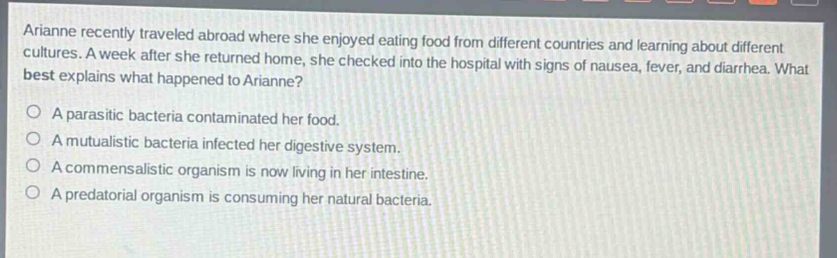 arianne recently traveled abroad where she enjoyed eating food from different countries and learning about different cultures. a week after she returned home, she checked into the hospital with signs of nausea, fever, and diarrhea. what best explains what happened to arianne?\na parasitic bacteria contaminated her food.\na mutualistic bacteria infected her digestive system.\na commensalistic organism is now living in her intestine.\na predatorial organism is consuming her natural bacteria.