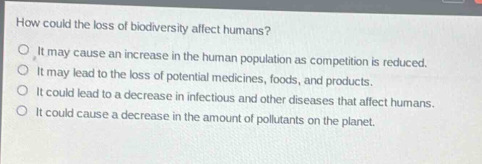 how could the loss of biodiversity affect humans?\nit may cause an increase in the human population as competition is reduced.\nit may lead to the loss of potential medicines, foods, and products.\nit could lead to a decrease in infectious and other diseases that affect humans.\nit could cause a decrease in the amount of pollutants on the planet.