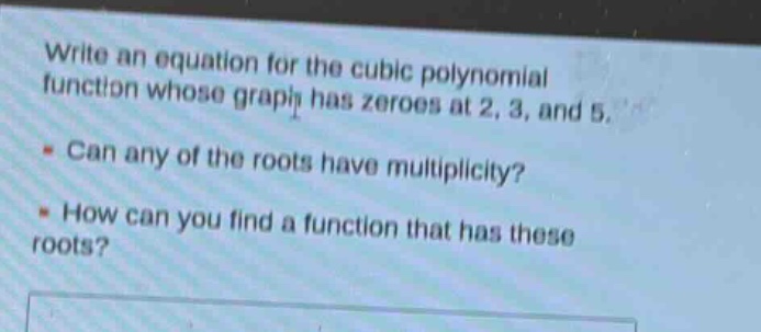 write an equation for the cubic polynomial function whose graph has zeroes at 2, 3, and 5.\n- can any of the roots have multiplicity?\n- how can you find a function that has these roots?