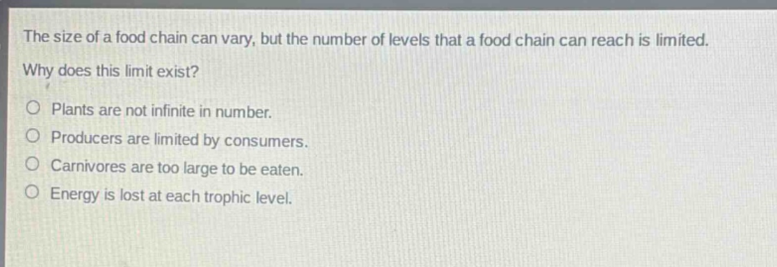 the size of a food chain can vary, but the number of levels that a food chain can reach is limited. why does this limit exist?\no plants are not infinite in number.\no producers are limited by consumers.\no carnivores are too large to be eaten.\no energy is lost at each trophic level.