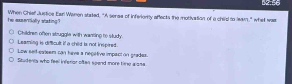 when chief justice earl warren stated, \a sense of inferiority affects the motivation of a child to learn,\ what was he essentially stating?\nchildren often struggle with wanting to study.\nlearning is difficult if a child is not inspired.\nlow self - esteem can have a negative impact on grades.\nstudents who feel inferior often spend more time alone.
