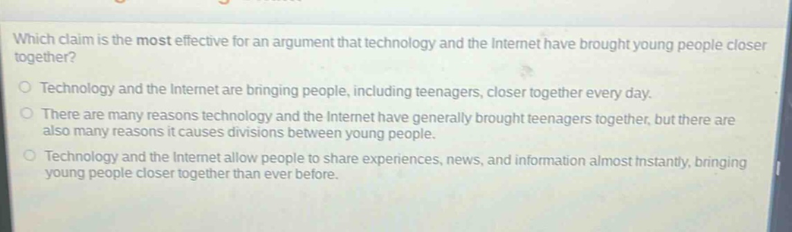 which claim is the most effective for an argument that technology and the internet have brought young people closer together?\no technology and the internet are bringing people, including teenagers, closer together every day.\no there are many reasons technology and the internet have generally brought teenagers together, but there are also many reasons it causes divisions between young people.\no technology and the internet allow people to share experiences, news, and information almost instantly, bringing young people closer together than ever before.