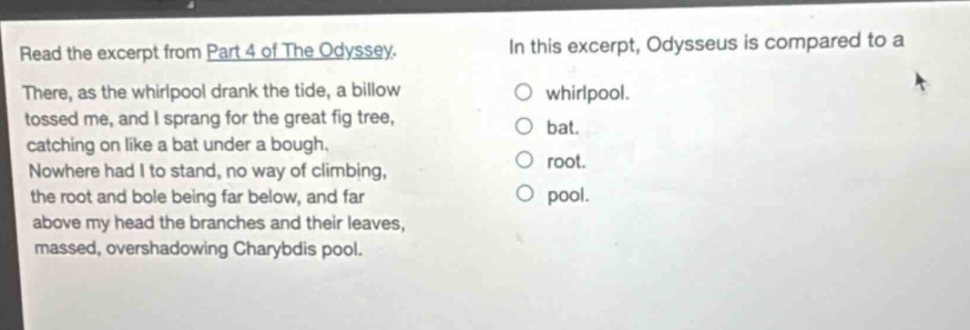 read the excerpt from part 4 of the odyssey. there, as the whirlpool drank the tide, a billow tossed me, and i sprang for the great fig tree, catching on like a bat under a bough. nowhere had i to stand, no way of climbing, the root and bole being far below, and far above my head the branches and their leaves, massed, overshadowing charybdis pool. in this excerpt, odysseus is compared to a\nwhirlpool.\nbat.\nroot.\npool.