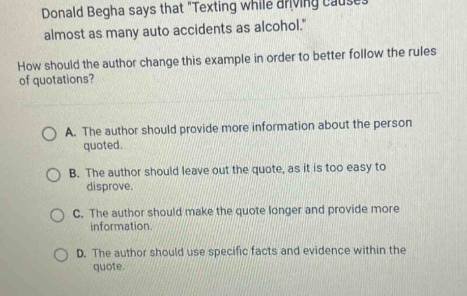 donald begha says that \texting while driving causes almost as many auto accidents as alcohol.\ how should the author change this example in order to better follow the rules of quotations? a. the author should provide more information about the person quoted. b. the author should leave out the quote, as it is too easy to disprove. c. the author should make the quote longer and provide more information. d. the author should use specific facts and evidence within the quote.