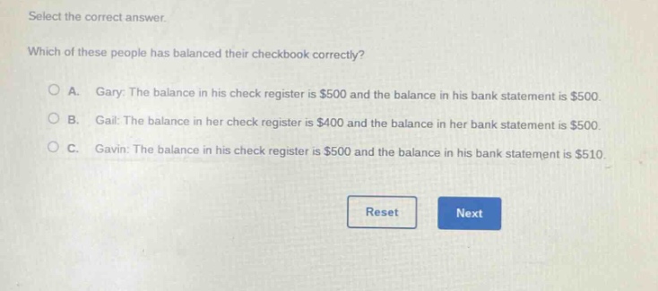 select the correct answer. which of these people has balanced their checkbook correctly? a. gary: the balance in his check register is $500 and the balance in his bank statement is $500. b. gail: the balance in her check register is $400 and the balance in her bank statement is $500. c. gavin: the balance in his check register is $500 and the balance in his bank statement is $510.