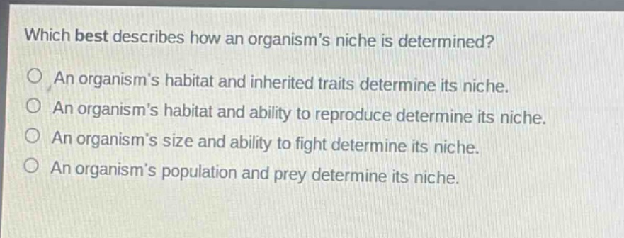 which best describes how an organisms niche is determined?\no an organisms habitat and inherited traits determine its niche.\no an organisms habitat and ability to reproduce determine its niche.\no an organisms size and ability to fight determine its niche.\no an organisms population and prey determine its niche.
