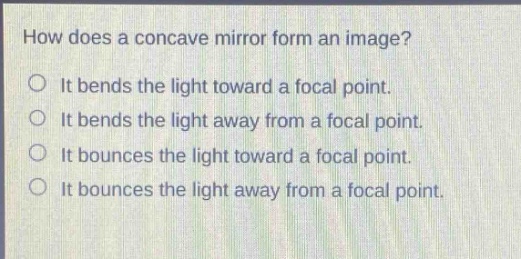 how does a concave mirror form an image?\nit bends the light toward a focal point.\nit bends the light away from a focal point.\nit bounces the light toward a focal point.\nit bounces the light away from a focal point.