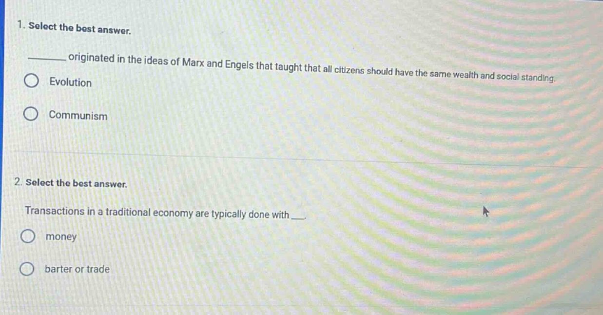 1. select the best answer.\n____ originated in the ideas of marx and engels that taught that all citizens should have the same wealth and social standing.\n○ evolution\n○ communism\n\n2. select the best answer.\ntransactions in a traditional economy are typically done with ___.\n○ money\n○ barter or trade