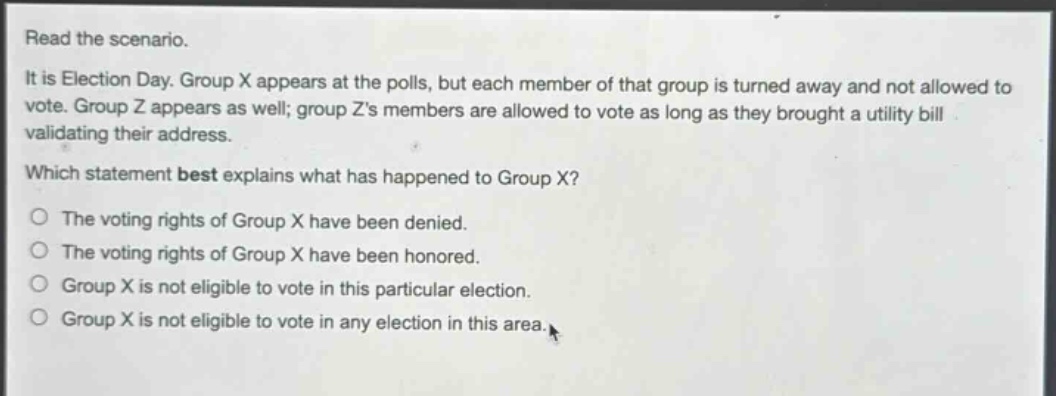 read the scenario.\nit is election day. group x appears at the polls, but each member of that group is turned away and not allowed to vote. group z appears as well; group zs members are allowed to vote as long as they brought a utility bill validating their address.\nwhich statement best explains what has happened to group x?\nthe voting rights of group x have been denied.\nthe voting rights of group x have been honored.\ngroup x is not eligible to vote in this particular election.\ngroup x is not eligible to vote in any election in this area.