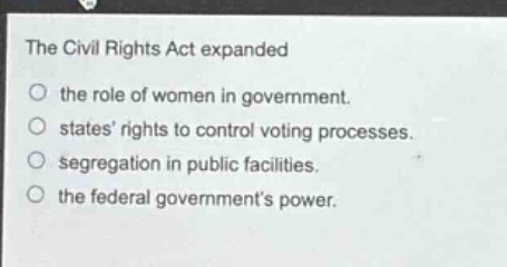 the civil rights act expanded\n○ the role of women in government.\n○ states rights to control voting processes.\n○ segregation in public facilities.\n○ the federal governments power.