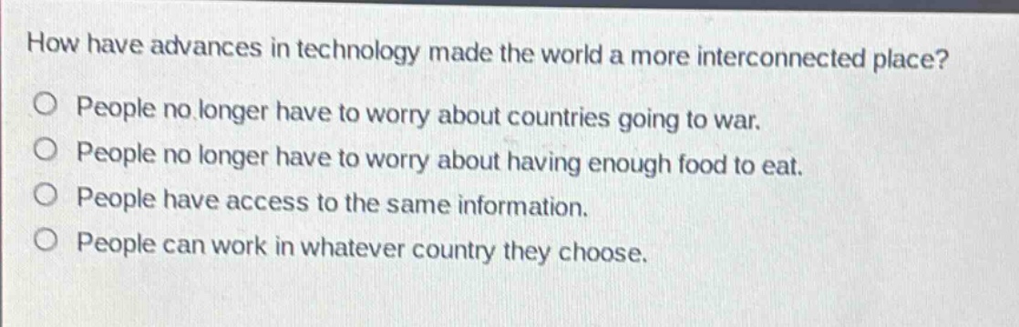 how have advances in technology made the world a more interconnected place?\no people no longer have to worry about countries going to war.\no people no longer have to worry about having enough food to eat.\no people have access to the same information.\no people can work in whatever country they choose.