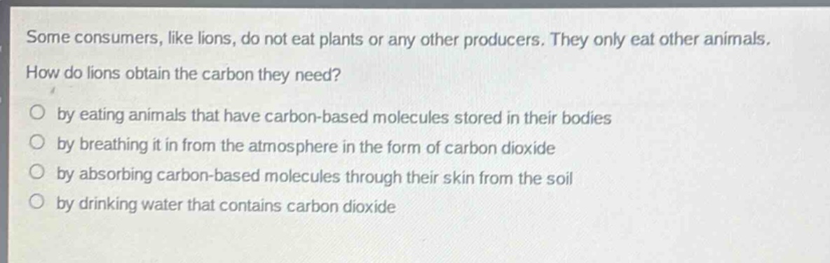 some consumers, like lions, do not eat plants or any other producers. they only eat other animals. how do lions obtain the carbon they need?\no by eating animals that have carbon - based molecules stored in their bodies\no by breathing it in from the atmosphere in the form of carbon dioxide\no by absorbing carbon - based molecules through their skin from the soil\no by drinking water that contains carbon dioxide
