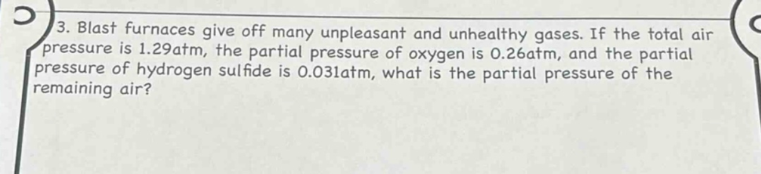 3. blast furnaces give off many unpleasant and unhealthy gases. if the total air pressure is 1.29atm, the partial pressure of oxygen is 0.26atm, and the partial pressure of hydrogen sulfide is 0.031atm, what is the partial pressure of the remaining air?