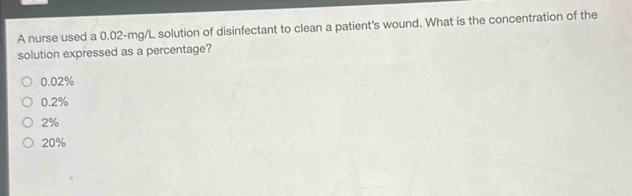 a nurse used a 0.02 - mg/l solution of disinfectant to clean a patients wound. what is the concentration of the solution expressed as a percentage?\n0.02%\n0.2%\n2%\n20%