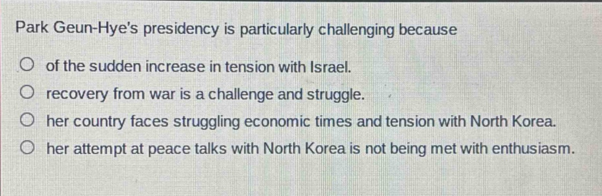 park geun - hyes presidency is particularly challenging because\n○ of the sudden increase in tension with israel.\n○ recovery from war is a challenge and struggle.\n○ her country faces struggling economic times and tension with north korea.\n○ her attempt at peace talks with north korea is not being met with enthusiasm.