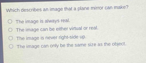 which describes an image that a plane mirror can make?\nthe image is always real.\nthe image can be either virtual or real.\nthe image is never right - side up.\nthe image can only be the same size as the object.