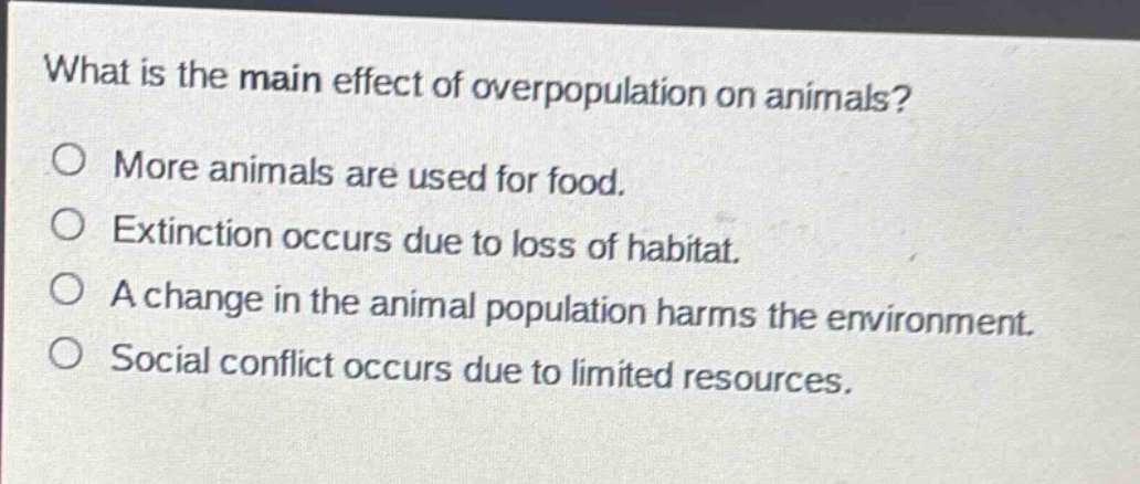 what is the main effect of overpopulation on animals?\no more animals are used for food.\no extinction occurs due to loss of habitat.\no a change in the animal population harms the environment.\no social conflict occurs due to limited resources.