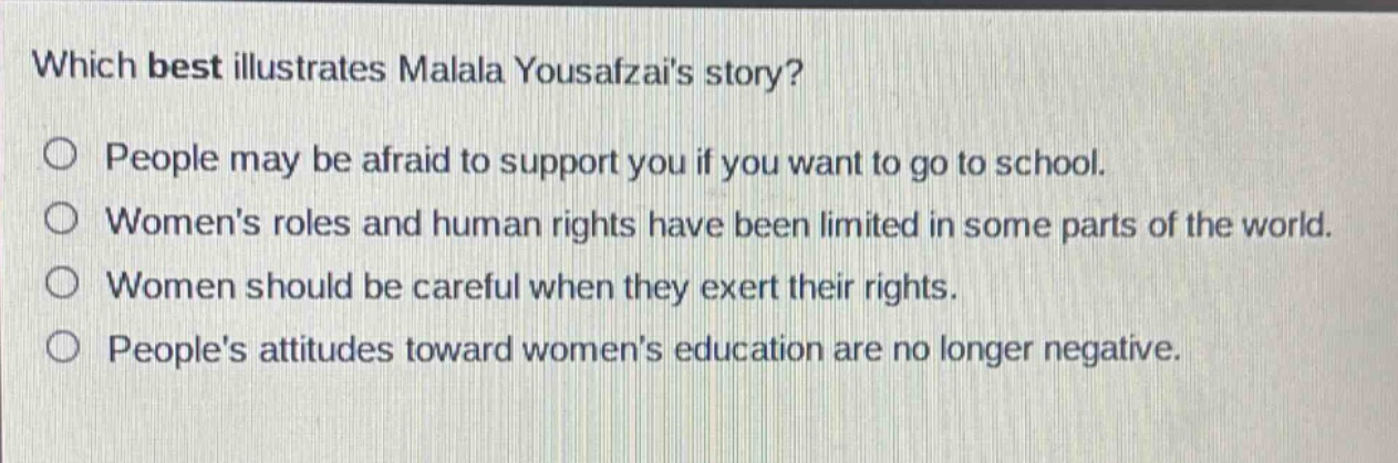 which best illustrates malala yousafzais story?\npeople may be afraid to support you if you want to go to school.\nwomens roles and human rights have been limited in some parts of the world.\nwomen should be careful when they exert their rights.\npeoples attitudes toward womens education are no longer negative.