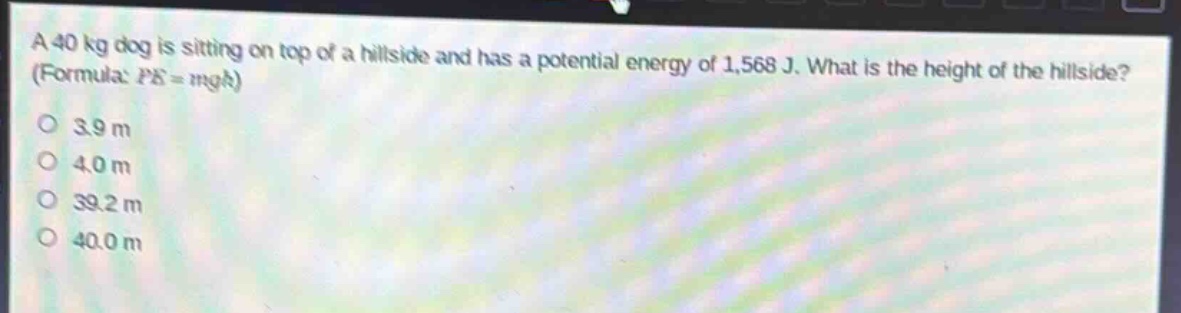 a 40 kg dog is sitting on top of a hillside and has a potential energy of 1,568 j. what is the height of the hillside? (formula: $pe = mgh$)\n3.9 m\n4.0 m\n39.2 m\n40.0 m