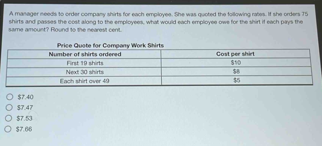 a manager needs to order company shirts for each employee. she was quoted the following rates. if she orders 75 shirts and passes the cost along to the employees, what would each employee owe for the shirt if each pays the same amount? round to the nearest cent.\n\nprice quote for company work shirts\n| number of shirts ordered | cost per shirt |\n| ---- | ---- |\n| first 19 shirts | $10 |\n| next 30 shirts | $8 |\n| each shirt over 49 | $5 |\n\n$7.40\n$7.47\n$7.53\n$7.66