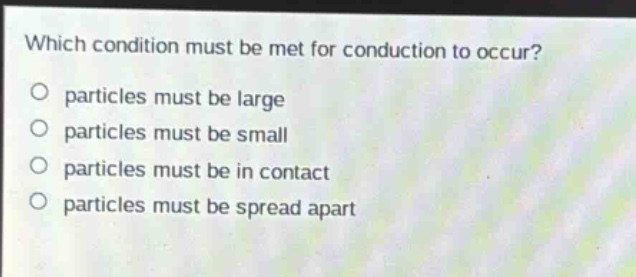 which condition must be met for conduction to occur?\no particles must be large\no particles must be small\no particles must be in contact\no particles must be spread apart