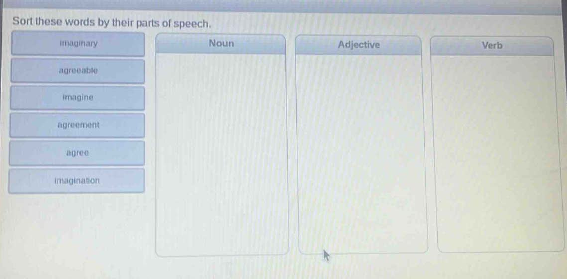 sort these words by their parts of speech. imaginary agreeable imagine agreement agree imagination noun adjective verb