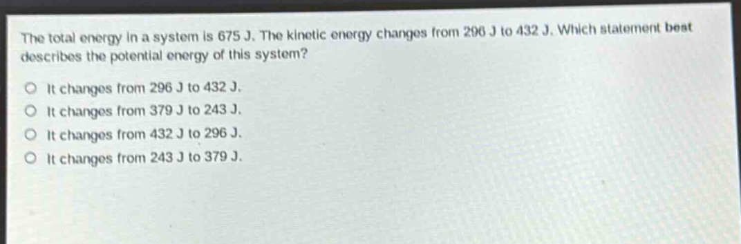the total energy in a system is 675 j. the kinetic energy changes from 296 j to 432 j. which statement best describes the potential energy of this system?\no it changes from 296 j to 432 j.\no it changes from 379 j to 243 j.\no it changes from 432 j to 296 j.\no it changes from 243 j to 379 j.