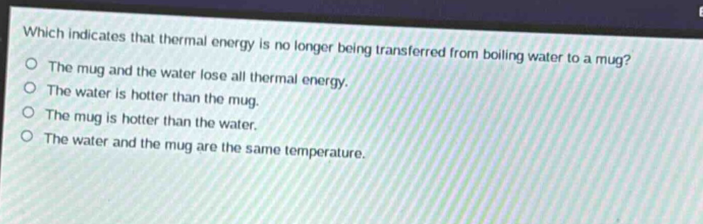 which indicates that thermal energy is no longer being transferred from boiling water to a mug?\nthe mug and the water lose all thermal energy.\nthe water is hotter than the mug.\nthe mug is hotter than the water.\nthe water and the mug are the same temperature.
